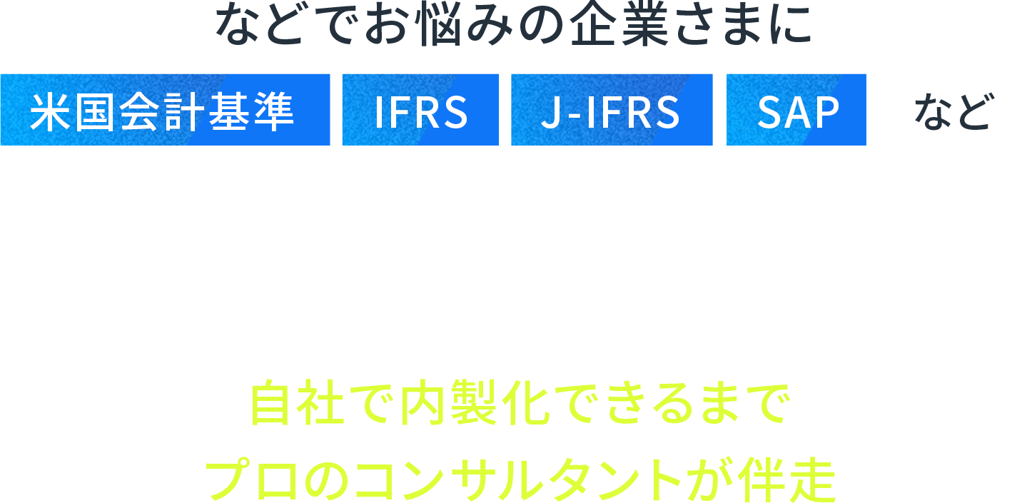などでお悩みの企業さまに米国会計基準,IFRS,J-IFRS,SAPなど、各会計基準での財務報告や会計システムに対応した体制を自社で内製化できるまでプロのコンサルタントが伴走